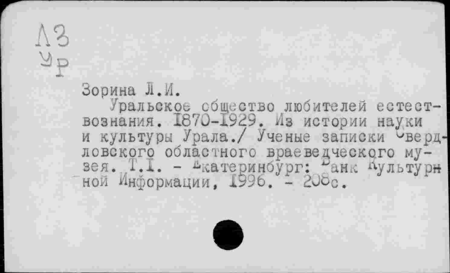 ﻿лз
ур
Зорина Ј1.И.
Уральское общество любителей естествознания. 1870-1929. Из истории науки и культуры Урала./ Ученые записки чверД' ловского областного враеведческого музея. ,Т.1. - Екатеринбург: Јанк культуры ной Информации, 1996. - 20ос.